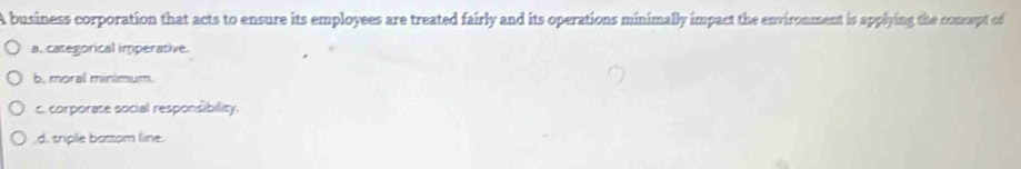 A business corporation that acts to ensure its employees are treated fairly and its operations minimally impact the environment is applying the consept of
a. categorical imperative.
b. moral minimum.
c. corporate social responsibility.
d. sriple bastom line.