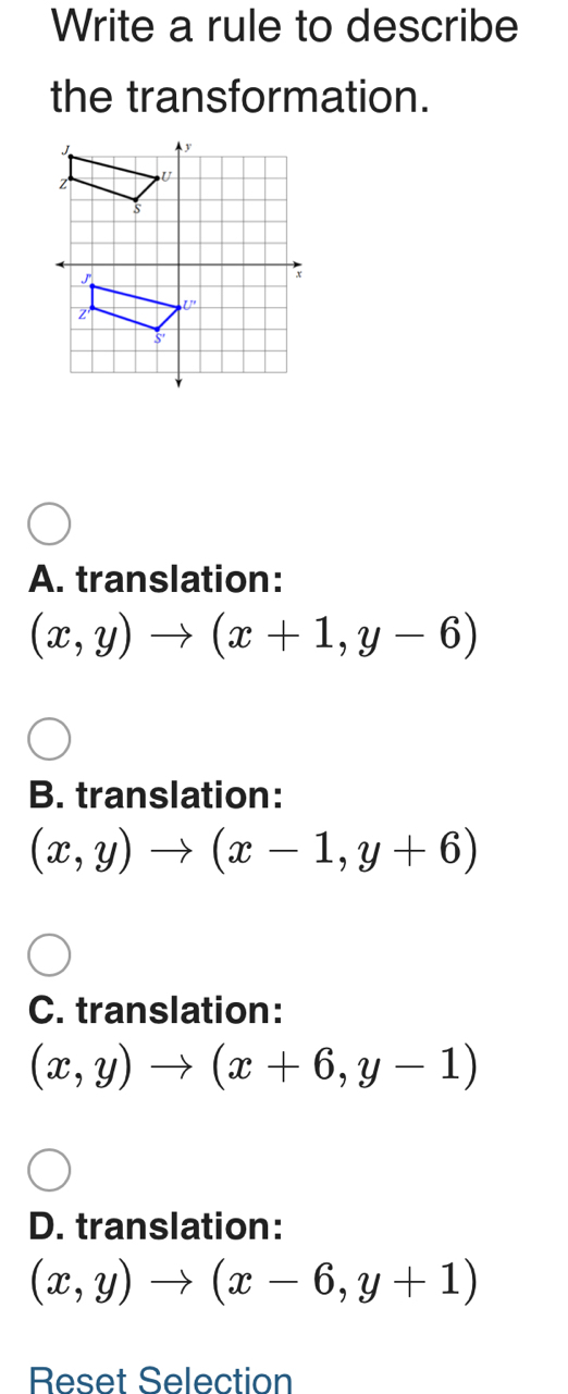 Write a rule to describe
the transformation.
A. translation:
(x,y)to (x+1,y-6)
B. translation:
(x,y)to (x-1,y+6)
C. translation:
(x,y)to (x+6,y-1)
D. translation:
(x,y)to (x-6,y+1)
Reset Selection