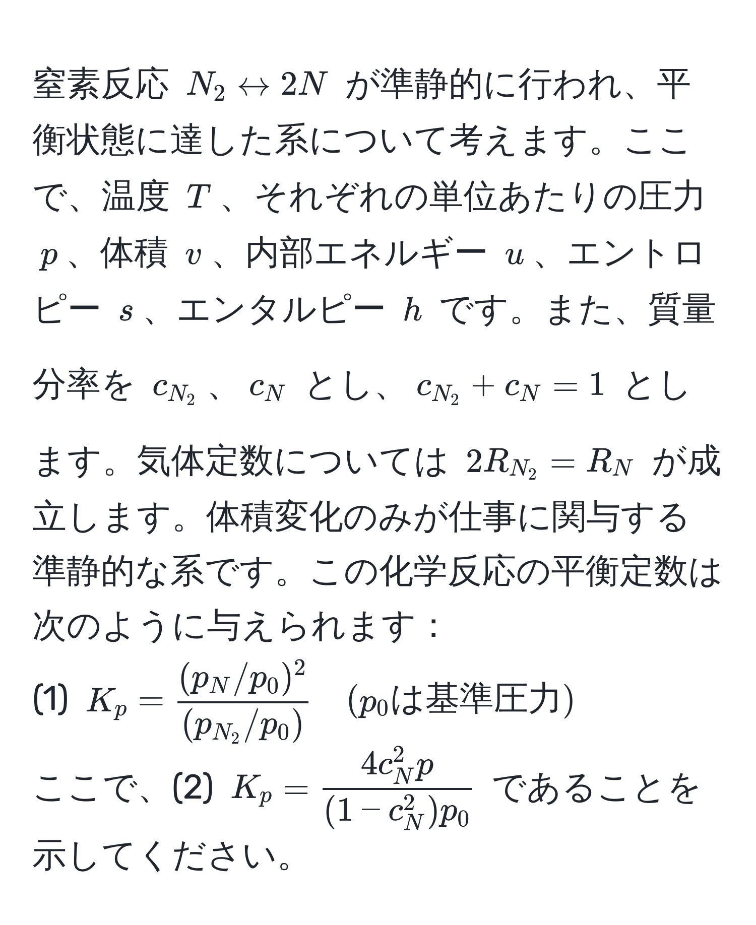 窒素反応 $N_2 rightarrow 2N$ が準静的に行われ、平衡状態に達した系について考えます。ここで、温度 $T$、それぞれの単位あたりの圧力 $p$、体積 $v$、内部エネルギー $u$、エントロピー $s$、エンタルピー $h$ です。また、質量分率を $c_N_2$、$c_N$ とし、$c_N_2 + c_N = 1$ とします。気体定数については $2R_N_2 = R_N$ が成立します。体積変化のみが仕事に関与する準静的な系です。この化学反応の平衡定数は次のように与えられます：  
(1) $K_p = frac(p_N/p_0)^2(p_N_2/p_0) quad (p_0は基準圧力)$  
ここで、(2) $K_p = frac4c_N^(2 p)(1 - c_N^(2) p_0)$ であることを示してください。