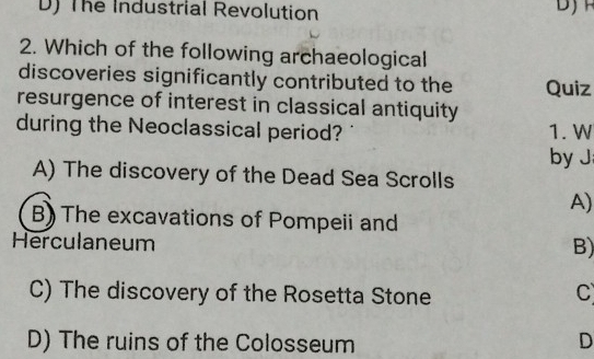 D) The Industrial Revolution
2. Which of the following archaeological
discoveries significantly contributed to the Quiz
resurgence of interest in classical antiquity
during the Neoclassical period? 1. W
by J
A) The discovery of the Dead Sea Scrolls
A)
B) The excavations of Pompeii and
Herculaneum
B)
C) The discovery of the Rosetta Stone
C
D) The ruins of the Colosseum D