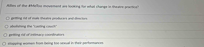 Allies of the #MeToo movement are looking for what change in theatre practice?
getting rid of male theatre producers and directors
abolishing the "casting couch"
getting rid of intimacy coordinators
stopping women from being too sexual in their performances