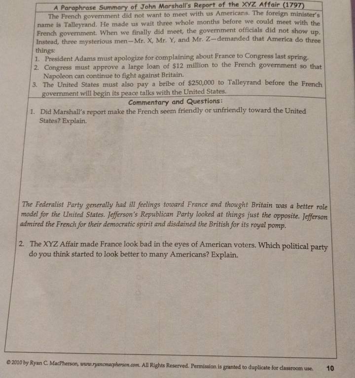 A Paraphrase Summary of John Marshall's Report of the XYZ Affair (1797) 
The French government did not want to meet with us Americans. The foreign minister's 
name is Talleyrand. He made us wait three whole months before we could meet with the 
French government. When we finally did meet, the government officials did not show up. 
Instead, three mysterious men—Mr. X, Mr. Y, and Mr. Z—demanded that America do three 
things: 
1. President Adams must apologize for complaining about France to Congress last spring. 
2. Congress must approve a large loan of $12 million to the French government so that 
Napoleon can continue to fight against Britain. 
3. The United States must also pay a bribe of $250,000 to Talleyrand before the French 
government will begin its peace talks with the United States. 
Commentary and Questions: 
1. Did Marshall’s report make the French seem friendly or unfriendly toward the United 
States? Explain. 
The Federalist Party generally had ill feelings toward France and thought Britain was a better role 
model for the United States. Jefferson’s Republican Party looked at things just the opposite. Jefferson 
admired the French for their democratic spirit and disdained the British for its royal pomp. 
2. The XYZ Affair made France look bad in the eyes of American voters. Which political party 
do you think started to look better to many Americans? Explain. 
© 2010 by Ryan C. MacPherson, www.ryancmacpherson.com. All Rights Reserved. Permission is granted to duplicate for classroom use. 10