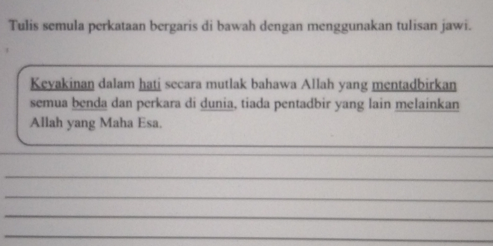 Tulis semula perkataan bergaris di bawah dengan menggunakan tulisan jawi. 
_ 
_ 
Keyakinan dalam hati secara mutlak bahawa Allah yang mentadbirkan 
semua benda dan perkara di dunia, tiada pentadbir yang lain melainkan 
Allah yang Maha Esa. 
_ 
_ 
_ 
_ 
_ 
_