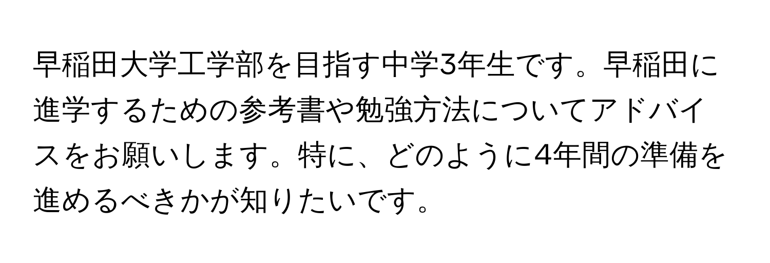 早稲田大学工学部を目指す中学3年生です。早稲田に進学するための参考書や勉強方法についてアドバイスをお願いします。特に、どのように4年間の準備を進めるべきかが知りたいです。