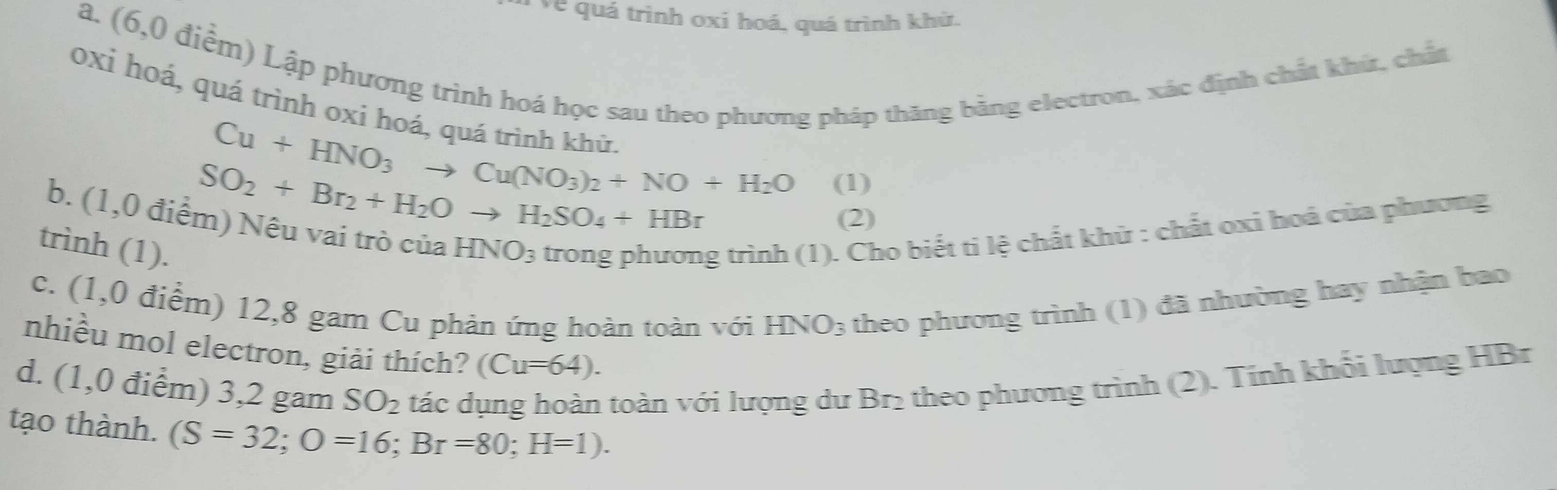 ve quá trình oxi hoá, quá trình khử. 
a. (6,0 điểm) Lập phương trình hoá học sau theo phương pháp thăng bằng electron, xác định chất khứ, chất 
oxi hoá, quá trình oxi hoá, quá trình khù
Cu+HNO_3to Cu(NO_3)_2+NO+H_2O (1)
SO_2+Br_2+H_2Oto H_2SO_4+HBr
b. (1,0 điểm) Nêu vai trò của HNO_3 trong phương trình (1). Cho biết ti lệ chất khử : chất oxi hoá của phương 
(2) 
trình (1). 
c. (1,0 điểm) 12,8 gam Cu phản ứng hoàn toàn với HNO_3 theo phương trình (1) đã nhường hay nhận bao 
nhiều mol electron, giải thích? (Cu=64). 
d. (1,0 điểm) 3,2 gam SO_2 tác dụng hoàn toàn với lượng dư Br₂ theo phương trình (2). Tính khổi lượng HBr 
tạo thành. (S=32; O=16; Br=80; H=1).