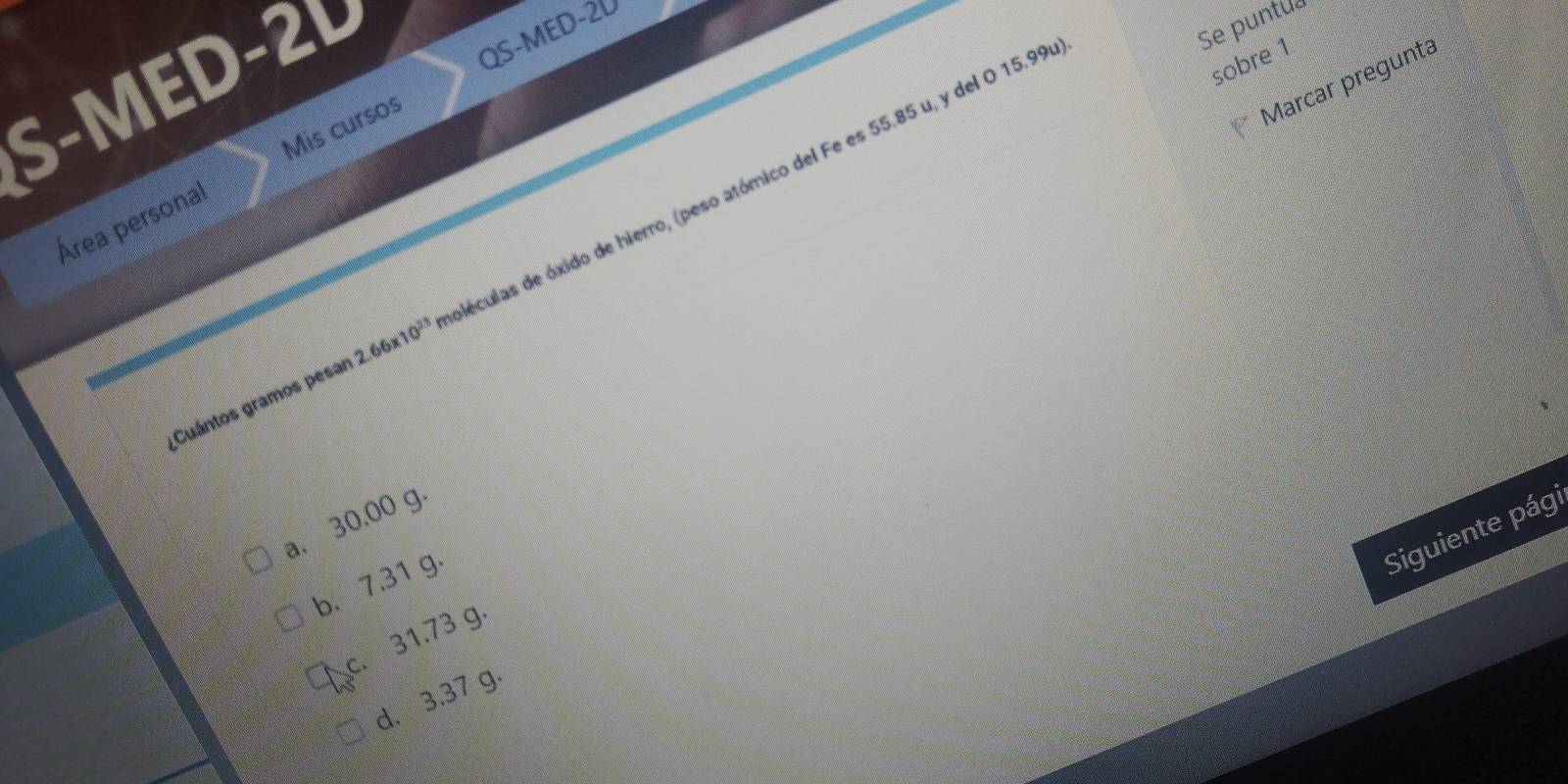 S-MED-2L
Se puntua
QS-MED -20
sobre 1
Mis cursos
Marcar pregunta
Área personal
Cuántos gramos pesar 2.66* 10^(23) dléculas de óxido de hierro, (peso atómico del Fe es 55.85 u, y del O 15.99
a. 30,00 g ·
b. 7.31 g
Siguiente pági
c. 31.73 g.
d. 3.37 g.