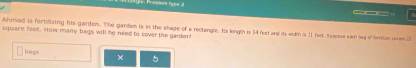 gle: Problem type 2 6 
___ 
Ahmad is fertilizing his garden. The garden is in the shape of a rectangle. Its length is 14 feet and its width is 11 feet. Suppose each bag of fertilizer covers 22
square feet. How many bags will he need to cover the garden? 
bags 
×