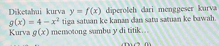 Diketahui kurva y=f(x) diperoleh dari menggeser kurva
g(x)=4-x^2 tiga satuan ke kanan dan satu satuan ke bawah. 
Kurva g(x) memotong sumbu y di titik…
(2,0)