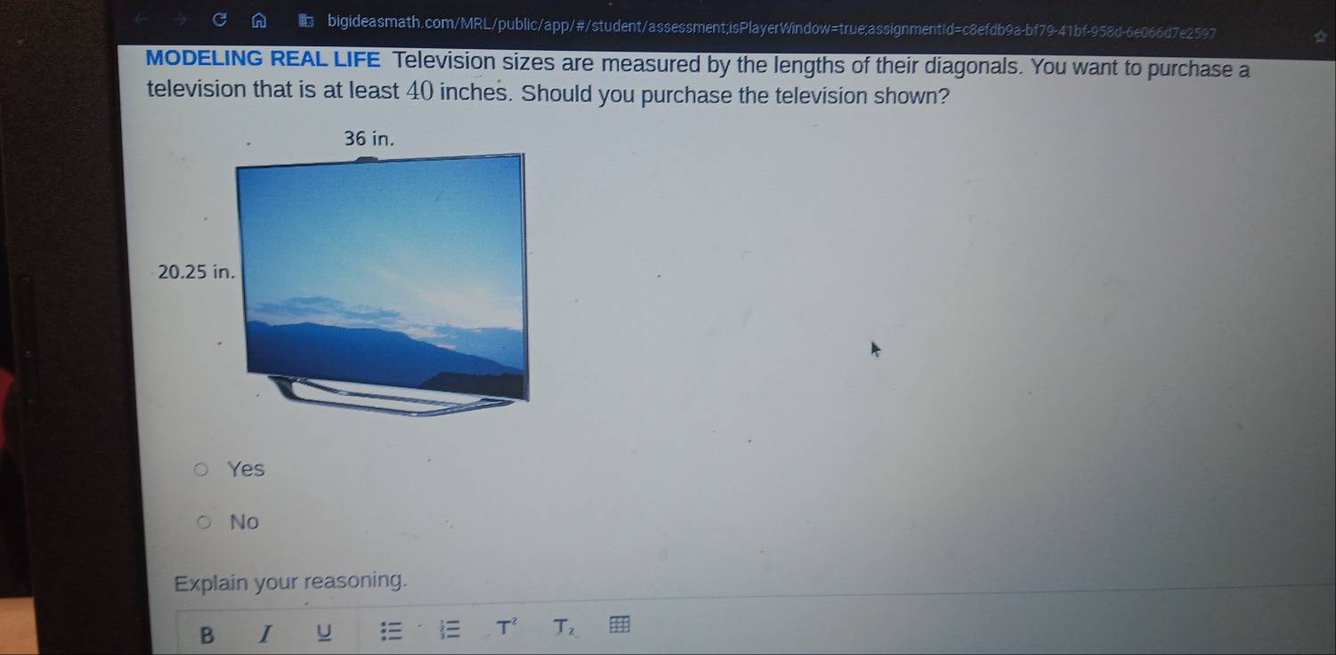 MODELING REAL LIFE Television sizes are measured by the lengths of their diagonals. You want to purchase a
television that is at least 40 inches. Should you purchase the television shown?
Yes
No
Explain your reasoning.
B I U
T^2 T_2