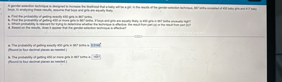 A gender-selection technique is designed to increase the likelihood that a baby will be a girt. In the results of the gender-selection technique, 867 births consisted of 450 baby girts and 417 baby
boys. In analyzing these results, assume that boys and girls are equally likely.
a. Find the probability of getting exactly 450 girls in 867 births.
b. Find the probability of getting 450 or more girls in 867 births. If boys and girls are equally likely, is 450 girls in 867 births unusually high?
c. Which probability is relevant for trying to determine whether the technique is effective: the result from part (a) or the result from part (b)?
d. Based on the results, does it appear that the gender-selection technique is effective?
a. The probability of getting exactly 450 girls in 667 births is 0.0145°
(Round to four decimal places as needed.)
b. The probability of getting 450 or more girls in 867 births is [1657
(Round to four decimal places as needed.)