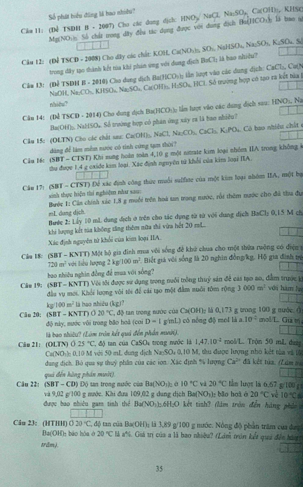 Số phát biểu đũng là bao nhiều?
Câu 11: (Để TSDH B - 2007) Cho các dung dịch: HNO_3/NaCl_2 Na_2SO_H Ca(OH) , KHSO
Mg(NO)) Số chất trong dây đều tác dụng được với dung dịch Ba(HCO_3)_3 lā bao n
Cầu 12: (Để TSCD - 2008) Cho đây các chát: KOH, C. Ca(NO_3)_□ ,SO_1,NaHSO_4,Na_2SO_3,K_2SO_4.S
trong đây tạo thành kết tủa khi phản ứng với dung địch BaCl_2 là bao nhiêu?
Câu I3: (Để TSDH B - 2010) Cho dung dịch I Ba(HCO_3) lần lượt vào các dung dịch: CaCh, Ca(N
NaOH、 Na_2CO_3,KHSO_4,Na_2SO_4,Ca(OH)_3,H_2SO_4. HCL Số trường hợp có tạo ra kết tủa 
nhiêu?
Câu 14: (Để TSCD - 2014) Cho dung dịch Ba(HCO_2)_2 lần lượt vào các dung dịch sau: HNO_3, Na
Ba OH)_2 , NaHSO. Số trường hợp có phán ứng xây ra là bao nhiêu?
Cầu 15: (OLTN) Cho các chất sau: Ca(OH)_3,NaCl,Na_2CO_3,CaCl_3,K_3PO_4 Có bao nhiêu chất c
dùng để làm mềm nước có tính cứng tạn thời?
Câu 16: (SBT - CTST) Khi nung hoàn toàn 4,10 g một nitrate kim loại nhóm IIA trong không k
thu được 1,4 g oxide kim loại. Xác định nguyên tử khổi của kim loại IIA.
Câu 17: (SBT - CTST) Để xác định công thức muối sulfate của một kim loại nhóm IIA, một bạ
sinh thực hiện thi nghiệm như sau:
Bước 1: Cân chính xác 1,8 g muỗi trên hoà tan trong nước, rồi thêm nước cho đủ thu đứ
mL dung djch.
Bước 2: Lấy 10 mL dung dịch ở trên cho tác dụng từ tử với dung dịch BaCl_20,15M ch
khi lượng kết tủa không tăng thêm nữa thì vừa hết 20 mL.
Xác định nguyên tứ khối của kim loại IIA.
Câu 18: (SBT - KNTT) Một hộ gia đình mua vôi sống đề khứ chua cho một thửa ruộng có điện t
720m^2 với liểu lượng 2kg/ 100m^2 Biết giá vôi sống là 20 nghin đồng/kg. Hộ gia đình trẻ
bao nhiêu nghìn đồng để mua với sống?
Câu 19: (SBT-KNTT) Vôi tôi được sử dụng trong nuôi trồng thuỷ sản để cái tạo ao, đầm trước k
đầu vụ mới. Khối lượng vôi tôi để cái tạo một đầm nuôi tôm rộng 3000m^2 với hàm luệ
kg/100m^2 là bao nhiều (kg)
Câu 20: (SBT - KNTT) Ö 20°C , độ tan trong nước của Ca(OH) là 0,173 g trong 100 g nước (
độ này, nước vôi trong bão hoà (coiD=1 g/mL) có nồng độ mol là a.10^(-2) mol/L. Giả m
là bao nhiêu? (Làm tròn kết quả đến phần mười).
Câu 21: (OLTN) Ở 25°C , độ tan của CaSO_4 trong nước là 1,47.10^(-2) mol/L Trộn 50 mL dưng
Ca(NO_3)_20.10 M với 50 mL dung dịch Na:SO 0, 1 0 M, thu được lượng nhỏ kết tùa và (ộ
dung địch. Bỏ qua sự thuỷ phân của các ion. Xác định % lượng Ca^(2+) đã kết tủa. (Lâm mị
quả đên hàng phần mười)
Câu 22: (SBT-CD) Độ tan trong nước của Ba(NO_3): Ở 10°C yà 20°C lần lượt là 6.67 g/100 g
và 9,02 g/100 g nước. Khi đưa 109,02 g dung dịch Ba(NO_3) bão hoà ở 20°C về 10°C t
được bao nhiêu gam tinh thể Ba(NO_3) 6H_2O kết tinh? (làm tròn đến hàng phân 
Câu 23: (HTHH) O20°C độ tan của Ba(OH)_2 là 3,89 g/100 g nước. Nông độ phần trăm của dung
Ba(OH)_2 báo hòa ở 20°C là a%. Giả trị của a là bao nhiều? (Làm tròn kết quả đến hàgg
trăm).
35