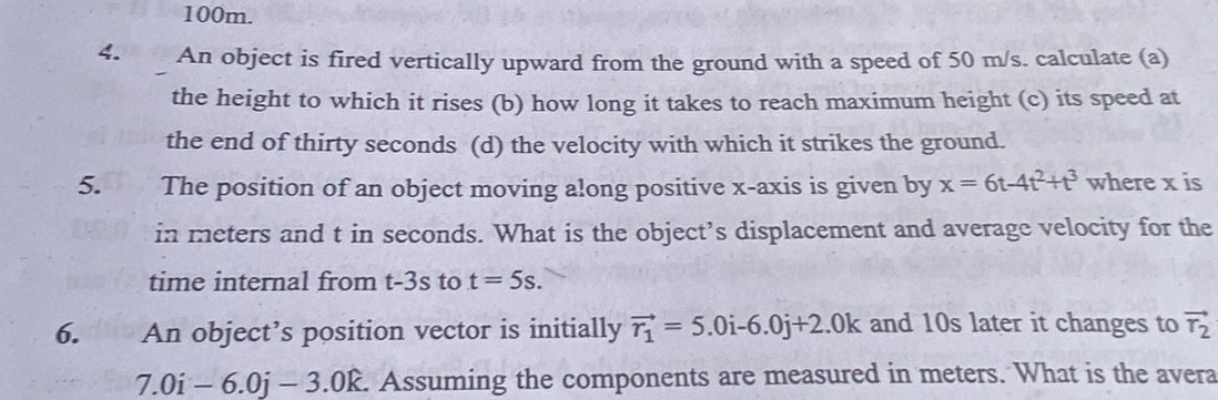 100m. 
4. An object is fired vertically upward from the ground with a speed of 50 m/s. calculate (a) 
the height to which it rises (b) how long it takes to reach maximum height (c) its speed at 
the end of thirty seconds (d) the velocity with which it strikes the ground. 
5. The position of an object moving along positive x-axis is given by x=6t-4t^2+t^3 where x is 
in meters and t in seconds. What is the object’s displacement and average velocity for the 
time internal from t-3s to t=5s. 
6. An object’s position vector is initially vector r_1=5.0i-6.0j+2.dot j+2.0k and 10s later it changes to vector T_2
7.0i-6.0j-3.0k. Assuming the components are measured in meters. What is the avera