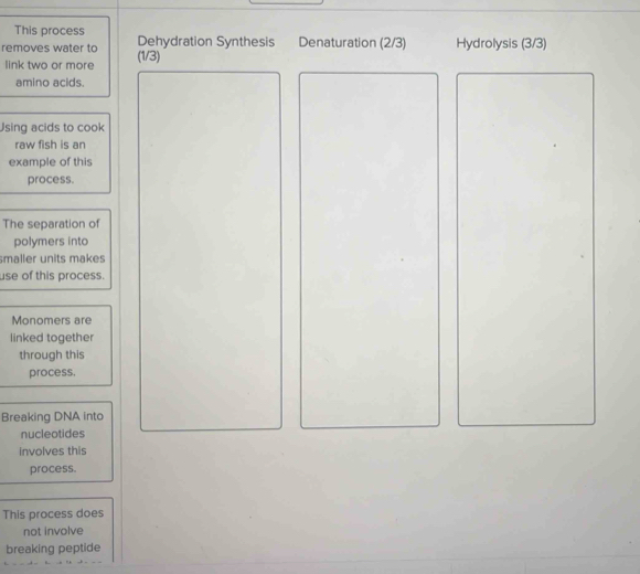 This process Dehydration Synthesis Denaturation (2/3) Hydrolysis (3/3) 
removes water to (1/3)
link two or more 
amino acids. 
Jsing acids to cook 
raw fish is an 
example of this 
process. 
The separation of 
polymers into 
smaller units makes 
use of this process. 
Monomers are 
linked together 
through this 
process 
Breaking DNA into 
nucleotides 
involves this 
process. 
This process does 
not involve 
breaking peptide