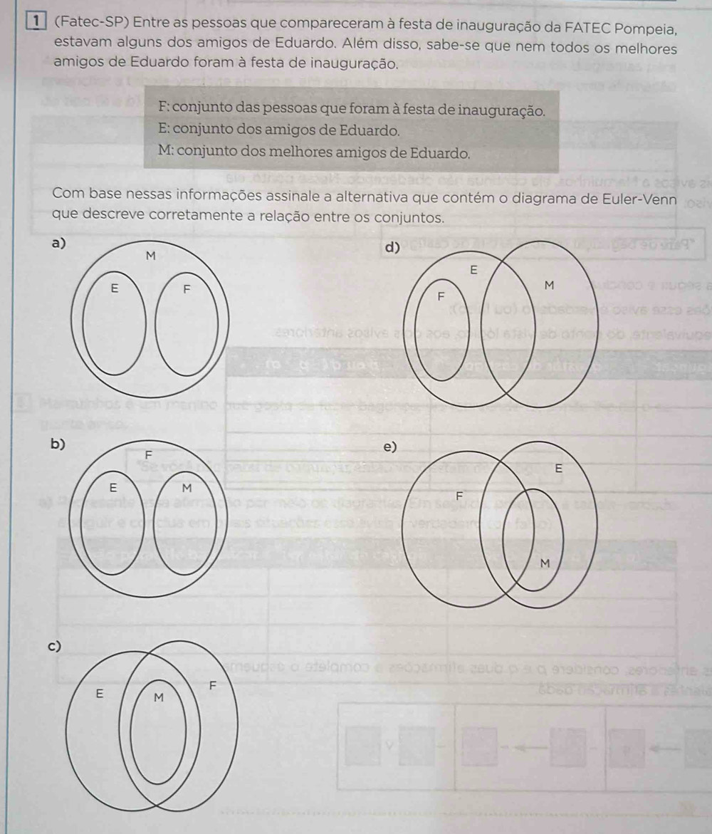 1 (Fatec-SP) Entre as pessoas que compareceram à festa de inauguração da FATEC Pompeia,
estavam alguns dos amigos de Eduardo. Além disso, sabe-se que nem todos os melhores
amigos de Eduardo foram à festa de inauguração.
F: conjunto das pessoas que foram à festa de inauguração.
E: conjunto dos amigos de Eduardo.
M: conjunto dos melhores amigos de Eduardo.
Com base nessas informações assinale a alternativa que contém o diagrama de Euler-Venn
que descreve corretamente a relação entre os conjuntos.
a
d)
b
e)
c)