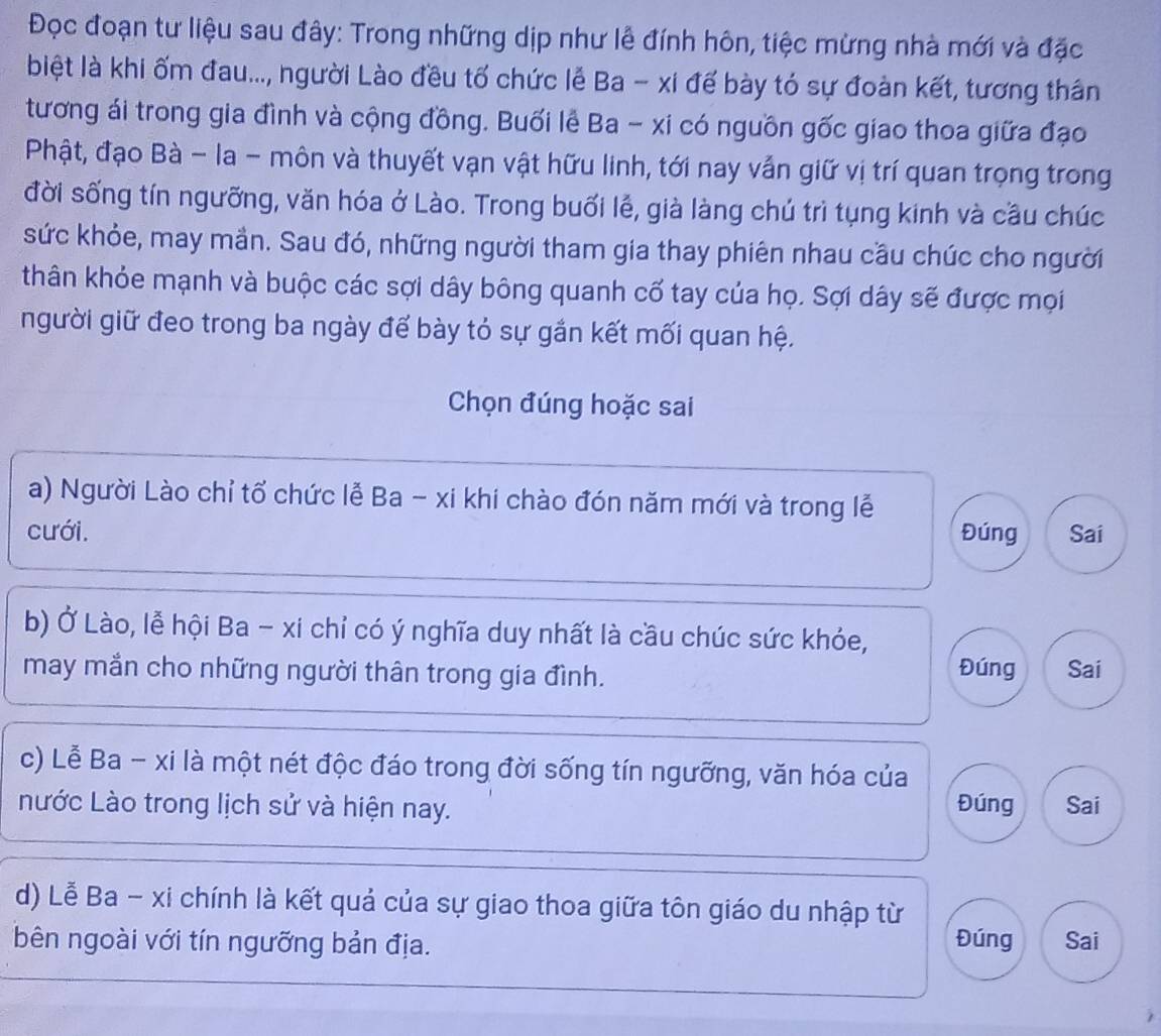 Đọc đoạn tư liệu sau đây: Trong những dịp như lễ đính hôn, tiệc mừng nhà mới và đặc 
biệt là khi ốm đau..., người Lào đều tố chức lễ Ba - xi đế bày tó sự đoàn kết, tương thân 
tương ái trong gia đình và cộng đồng. Buối lễ Ba - xi có nguồn gốc giao thoa giữa đạo 
Phật, đạo Bà - la - môn và thuyết vạn vật hữu linh, tới nay vẫn giữ vị trí quan trọng trong 
đời sống tín ngưỡng, văn hóa ở Lào. Trong buổi lễ, già làng chú trì tụng kinh và cầu chúc 
sức khỏe, may mần. Sau đó, những người tham gia thay phiên nhau cầu chúc cho người 
thân khỏe mạnh và buộc các sợi dây bông quanh cố tay của họ. Sợi dây sẽ được mọi 
người giữ đeo trong ba ngày để bày tỏ sự gắn kết mối quan hệ. 
Chọn đúng hoặc sai 
a) Người Lào chỉ tổ chức lễ Ba - xi khi chào đón năm mới và trong lễ 
cưới. Đúng Sai 
b) Ở Lào, lễ hội Ba - xi chỉ có ý nghĩa duy nhất là cầu chúc sức khóe, 
Đúng 
may mắn cho những người thân trong gia đình. Sai 
c) Lễ Ba - xi là một nét độc đáo trong đời sống tín ngưỡng, văn hóa của Đúng 
nước Lào trong lịch sử và hiện nay. Sai 
d) Lễ Ba - xi chính là kết quả của sự giao thoa giữa tôn giáo du nhập từ 
bên ngoài với tín ngưỡng bản địa. Đúng Sai