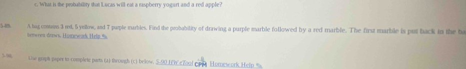 What is the probability that Lucas will eat a raspberry yogurt and a red apple? 
5-89. A bag contains 3 red, 5 yellow, and 7 purple marbles. Find the probability of drawing a purple marble followed by a red marble. The first marble is put back in the ba 
between draws. Homework Help % 
5.90, Use graph paper to complete parts (a) through (c) below. _ 5.90 HW eTool CPM Homework Help