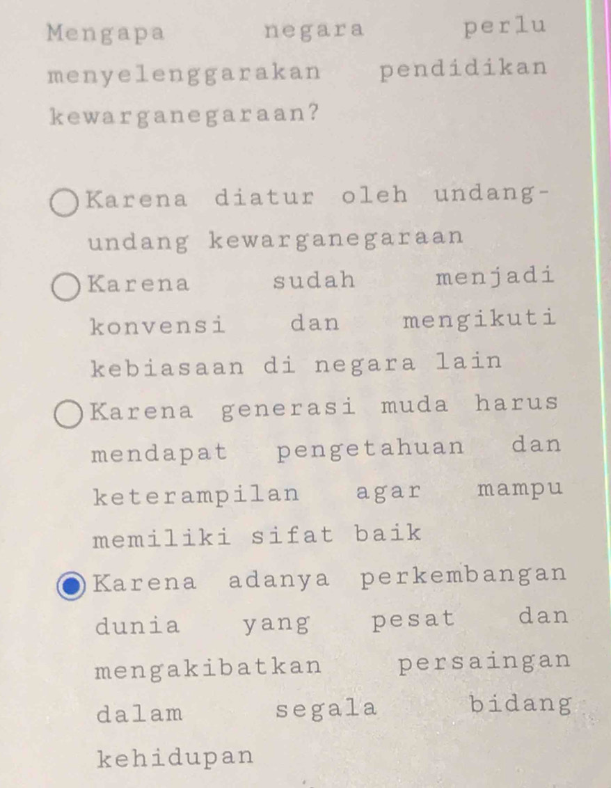 Mengapa negara perlu
menyelenggarakan pendidikan
kewarganegaraan?
Karena diatur oleh undang-
undang kewarganegaraan
Karena sudah menjadi
konvensi dan mengikuti
kebiasaan di negara lain
Karena generasi muda harus
mendapatee pengetahuan dan
keterampilan agar mampu
memiliki sifat baik
Karena adanya perkembangan
dunia yang pesat dan
mengakibatkan persaingan
dalam segala bidang
kehidupan