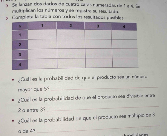 》 Se lanzan dos dados de cuatro caras numeradas de 1 a 4. Se 
multiplican los números y se registra su resultado. 
> Completa la tabla con todos los resultados posibles. 
¿Cuál es la probabilidad de que el producto sea un número 
mayor que 5? 
_ 
¿Cuál es la probabilidad de que el producto sea divisible entre
2 o entre 3? 
_ 
¿Cuál es la probabilidad de que el producto sea múltiplo de 3
o de 4? 
_