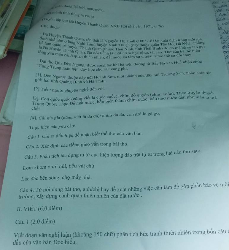 hân đứng lại trời, non, nước,
sội mành tình riêng ta với ta.
(Tuyển tập thơ Bà Huyện Thanh Quan, NXB Hội nhà văn, 1971, tr 76)
Chú thích:
- Bả Huyện Thanh Quan: tên thật là Nguyễn Thị Hinh (1805-1848); xuất thân trong một gia
dình nhà nho ở lằng Nghỉ Tàm, huyện Vĩnh Thuận (nay thuộc quận Tây Hồ, Hà Nội). Chông
là làm quan tri huyện Thanh Quan (thuộc Thái Ninh, tỉnh Thái Bình) do đỏ mả bà có tên gọi
là Bà Huyện Thanh Quan. Bà nổi tiếng là một nữ sĩ học rộng, tài cao. Thơ của bà thể hiện
lòng yêu mền cảnh quan thiên nhiên, đất nước và tâm sự u hoài trước thể sự đổi thay.
- Bài thợ Qua Đèo Ngang: được sáng tác khi bà trên đường từ Bắc Hà vào Huế nhận chức
''Cung Trung giáo tập'' dạy học cho các cung phi.
[1]. Đèo Ngang: thuộc dãy núi Hoành Sơn, một nhánh của dãy núi Trường Sơn, phân chia địa
giới hai tỉnh Quảng Bình và Hà Tĩnh.
[2] Tiểu: người chuyên nghề đồn củi.
[3]. Con quốc quốc (cũng viết là cuốc cuốc): chim đỗ quyên (chim cuốc). Theo truyền thuyết
Trung Quốc, Thục Đế mắt nước, hồn biến thành chim cuốc, kêu nhớ nước đến nhỏ mẫu ra mà
chết
[4]. Cái gia gia (cũng viết là da da): chim đa đa, còn gọi là gà gô,
Thực hiện các yêu cầu:
Câu 1. Chỉ ra dấu hiệu để nhận biết thể thơ của văn bản.
Câu 2. Xác định các tiếng gieo vần trong bài thơ.
Câu 3. Phân tích tác dụng tu từ của hiện tượng đảo trật tự từ trong hai câu thơ sau:
Lom khom dưới núi, tiều vài chú
Lác đác bên sông, chợ mấy nhà.
Câu 4. Từ nội dung bài thơ, anh/chị hãy đề xuất những việc cần làm để góp phần bảo vệ môi
trường, xây dựng cảnh quan thiên nhiên của đất nước .
II. VIÉT (6,0 điểm)
Câu 1 (2,0 điểm)
Viết đoạn văn nghị luận (khoảng 150 chữ) phân tích bức tranh thiên nhiên trong bốn câu t
đầu của văn bản Đọc hiều.