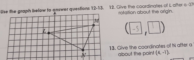 Use the graph below to answer questions 12-13. 12. Give the coordinates of L after a -27
rotation about the origin. 
I 
13. Give the coordinates of N after a 
about the point (4,-1).