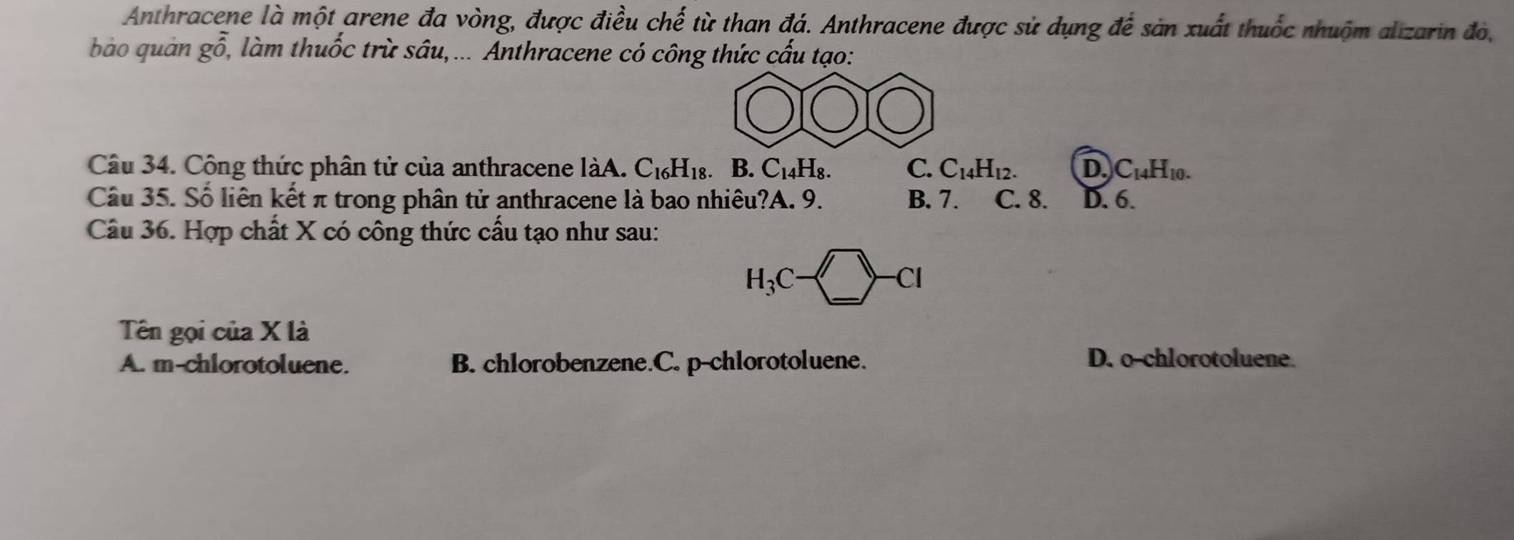 Anthracene là một arene đa vòng, được điều chế từ than đá. Anthracene được sử dụng để sản xuất thuốc nhuộm alizarin đó,
bào quán go, làm thuốc trừ sâu,... Anthracene có công thức cấu tạo:
Câu 34. Công thức phân tử của anthracene làA. C_16H_18. B. C_14H_8. C. C_14H_12. D. C_14H_10. 
Câu 35. Số liên kết π trong phân tử anthracene là bao nhiêu?A. 9. B. 7. C. 8. D. 6.
Câu 36. Hợp chất X có công thức cấu tạo như sau:
H_3C-□ -Cl
Tên gọi của X là
A. m-chlorotoluene. B. chlorobenzene.C. p-chlorotoluene. D. o-chlorotoluene.