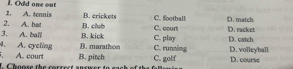 Odd one out
1. A. tennis B. crickets C. football D. match
2. A. bat B. club C. court D. racket
3. A. ball B. kick C. play D. catch
4. A. cycling B. marathon C. running D. volleyball
A. court B. pitch C. golf D. course
I. Choose the correct answer to each of the follon