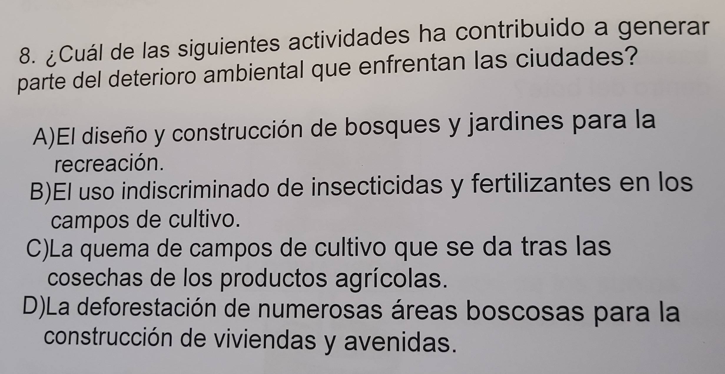 ¿Cuál de las siguientes actividades ha contribuido a generar
parte del deterioro ambiental que enfrentan las ciudades?
A)El diseño y construcción de bosques y jardines para la
recreación.
B)El uso indiscriminado de insecticidas y fertilizantes en los
campos de cultivo.
C)La quema de campos de cultivo que se da tras las
cosechas de los productos agrícolas.
D)La deforestación de numerosas áreas boscosas para la
construcción de viviendas y avenidas.