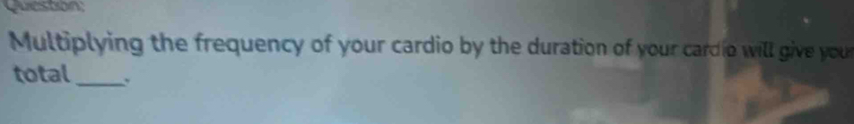 Queston; 
Multiplying the frequency of your cardio by the duration of your cardio will give your 
total_