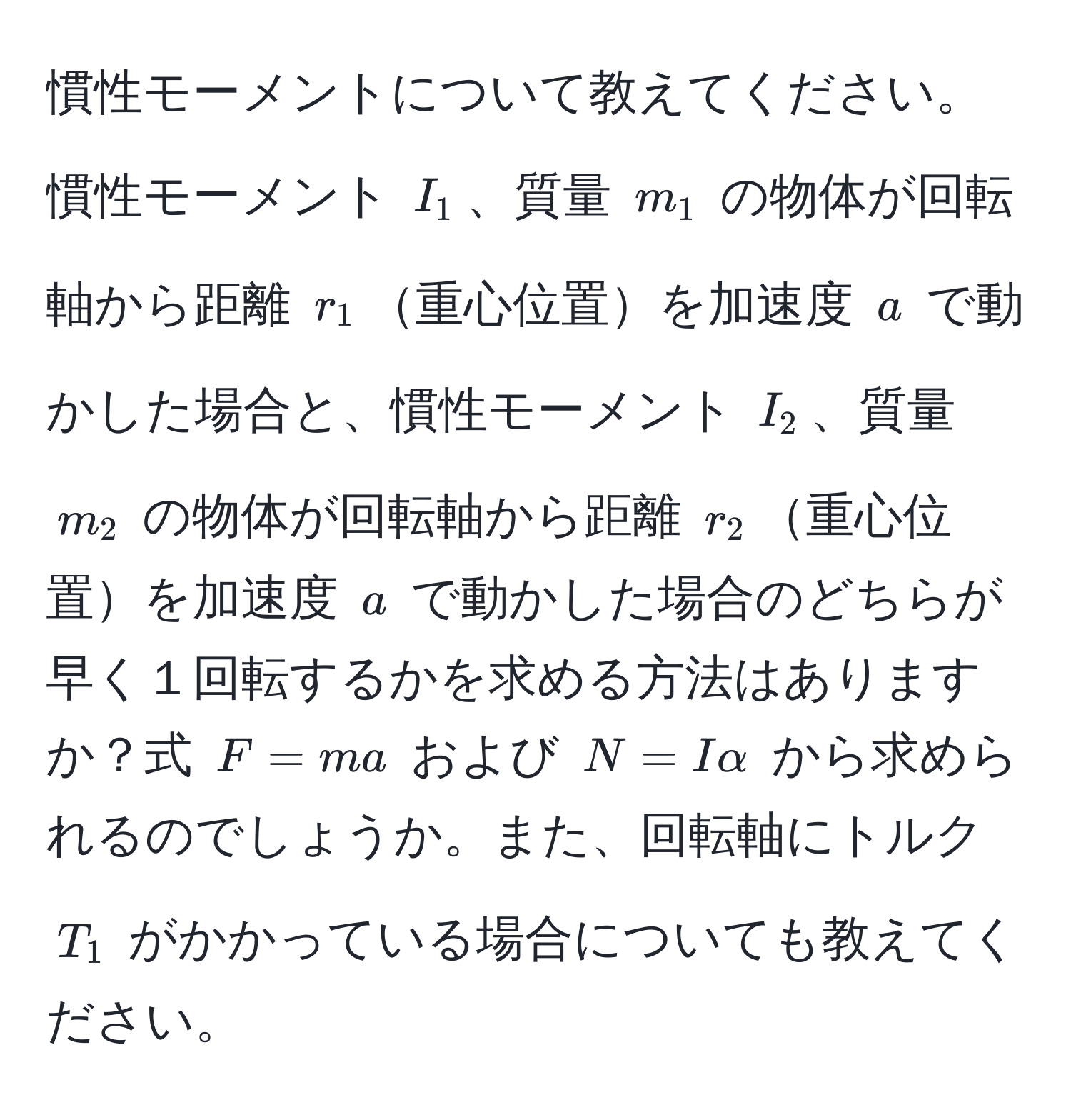 慣性モーメントについて教えてください。慣性モーメント $I_1$、質量 $m_1$ の物体が回転軸から距離 $r_1$重心位置を加速度 $a$ で動かした場合と、慣性モーメント $I_2$、質量 $m_2$ の物体が回転軸から距離 $r_2$重心位置を加速度 $a$ で動かした場合のどちらが早く１回転するかを求める方法はありますか？式 $F=ma$ および $N=Ialpha$ から求められるのでしょうか。また、回転軸にトルク $T_1$ がかかっている場合についても教えてください。