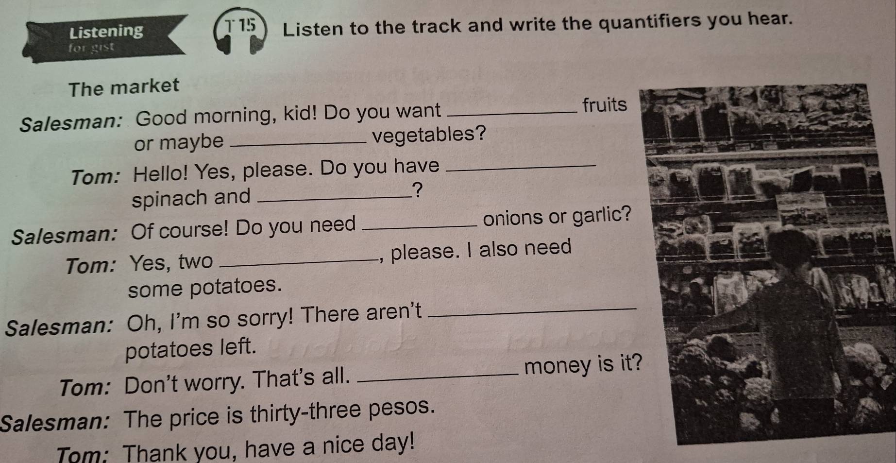 T15 
Listening Listen to the track and write the quantifiers you hear. 
for gist 
The market 
Salesman: Good morning, kid! Do you want_ 
fruits 
or maybe _vegetables? 
Tom: Hello! Yes, please. Do you have_ 
spinach and _? 
Salesman: Of course! Do you need _onions or garlic? 
Tom: Yes, two _, please. I also need 
some potatoes. 
Salesman: Oh, I'm so sorry! There aren't_ 
potatoes left. 
Tom: Don't worry. That's all. _money is it? 
Salesman: The price is thirty-three pesos. 
Tom: Thank you, have a nice day!