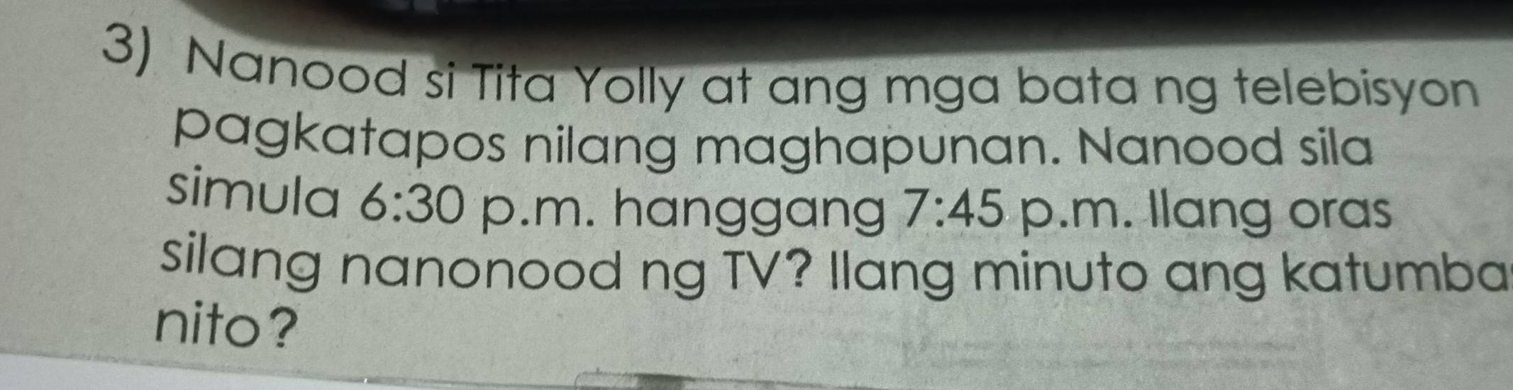 Nanood si Tita Yolly at ang mga bata ng telebisyon 
pagkatapos nilang maghapunan. Nanood sila 
simula 6:30 p.m. hanggang 7:45 p.m. llang oras 
silang nanonood ng TV? Ilang minuto ang katumba 
nito?