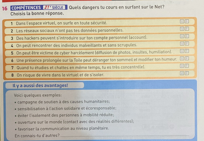 COMPETENCES 21° siècle Quels dangers tu cours en surfant sur le Net? 
Choisis la bonne réponse. 
1 Dans l'espace virtuel, on surfe en toute sécurité. 
2 Les réseaux sociaux n'ont pas tes données personnelles. 
3 Des hackers peuvent s'introduire sur ton compte personnel (account). 
4 On peut rencontrer des individus malveillants et sans scrupules. 
5 On peut être victime de cyber harcèlement (diffusion de photos, insultes, humiliation). 
6 Une présence prolongée sur la Toile peut déranger ton sommeil et modifier ton humeur. 
7 Quand tu étudies et chattes en même temps, tu es très concentré(e). 
8 On risque de vivre dans le virtuel et de s'isoler. 
Il y a aussi des avantages! 
Voici quelques exemples: 
campagne de soutien à des causes humanitaires; 
sensibilisation à l'action solidaire et écoresponsable; 
éviter l'isolement des personnes à mobilité réduite; 
ouverture sur le monde (contact avec des réalités différentes); 
favoriser la communication au niveau planétaire. 
En connais-tu d'autres?_