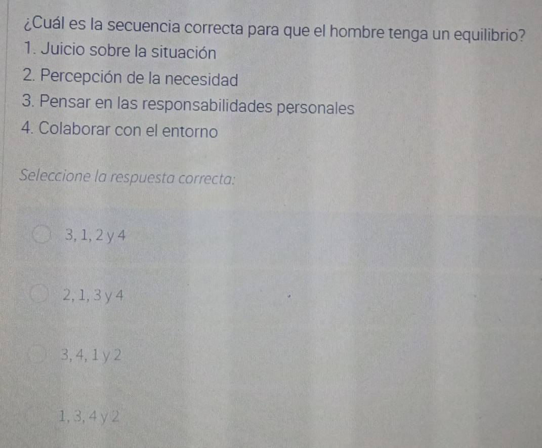 ¿Cuál es la secuencia correcta para que el hombre tenga un equilibrio?
1. Juicio sobre la situación
2. Percepción de la necesidad
3. Pensar en las responsabilidades personales
4. Colaborar con el entorno
Seleccione la respuesta correcta:
3, 1, 2 y 4
2, 1, 3 y 4
3, 4, 1 y 2
1, 3, 4 y 2