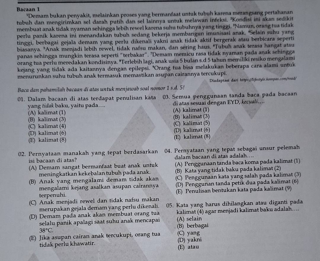 Bacaan 1
'Demam bukan penyakit, melainkan proses yang bermanfaat untuk tubuh karena merangsang pertahanan
tubuh dan mengirimkan sel darah putih dan sel lainnya untuk melawan infeksi. 'Kondisi ini akan sedikit
membuat anak tidak nyaman sehingga lebih rewel karena suhu tubuhnya yang tinggi. 'Namun, orang tua tidak
perlu panik karena ini menandakan tubuh sedang bekerja membangun imunisasi anak. ‘Selain suhu yang
tinggi, berbagai gejala demam yang perlu dikenali yakni anak tidak aktif bergerak atau berbicara seperti
biasanya. *Anak menjadi lebih rewel, tidak nafsu makan, dan sering haus. ‘Tubuh anak terasa hangat atau
panas sehingga mungkin terasa seperti “terbakar". ’Demam memicu rasa tidak nyaman pada anak sehingga
orang tua perlu meredakan kondisinya. *Terlebih lagi, anak usia 5 bulan s.d 5 tahun memiliki resiko mengalami
kejang yang tidak ada kaitannya dengan epilepsi. 'Orang tua bisa melakukan beberapa cara alami untuk
menurunkan suhu tubuh anak termasuk memastikan asupan cairannya tercukupi.
Diadaptasi dari https://lifestyle.kompas.com/read/
Baca dan pahamilah bacaan di atas untuk menjawab soal nomor 1 s.d. 5!
01. Dalam bacaan di atas terdapat penulisan kata 03. Semua penggunaan tanda baca pada bacaan
yang tid@k baku, yaitu pada…. di atas sesuai dengan EYD, kecuali….
(A) kalimat (1) (A) kalimat (1)
(B) kalimat (3) (B) kalimat (3)
(C) kalimat (4) (C) kalimat (5)
(D) kalimat (6) (D) kalimat (6)
(E) kalimat (8) (E) kalimat (8)
02. Pernyataan manakah yang tepat berdasarkan 04. Pernyataan yang tepat sebagai unsur pelemah
isi bacaan di atas? dalam bacaan di atas adalah…..
(A) Demam sangat bermanfaat buat anak untuk (A) Penggunaan tanda baca koma pada kalimat (1)
meningkatkan kekebalan tubuh pada anak. (B) Kata yang tidak baku pada kalimat (2)
(B) Anak yang mengalami demam tidak akan (C) Penggunaan kata yang salah pada kalimat (3)
mengalami kejang asalkan asupan cairannya (D) Penggunan tanda petik dua pada kalimat (6)
terpenuhi. (E) Penulisan bentukan kata pada kalimat (9)
(C) Anak menjadi rewel dan tidak nafsu makan
merupakan gejala demam yang perlu dikenali. 05. Kata yang harus dihilangkan atau diganti pada
(D) Demam pada anak akan membuat orang tua kalimat (4) agar menjadi kalimat baku adalah…...
selalu panik apalagi saat suhu anak mencapai (A) selain
38°C. (B) berbagai
(E) Jika asupan cairan anak tercukupi, orang tua (C) yang
tidak perlu khawatir. (D) yakni
(E) atau