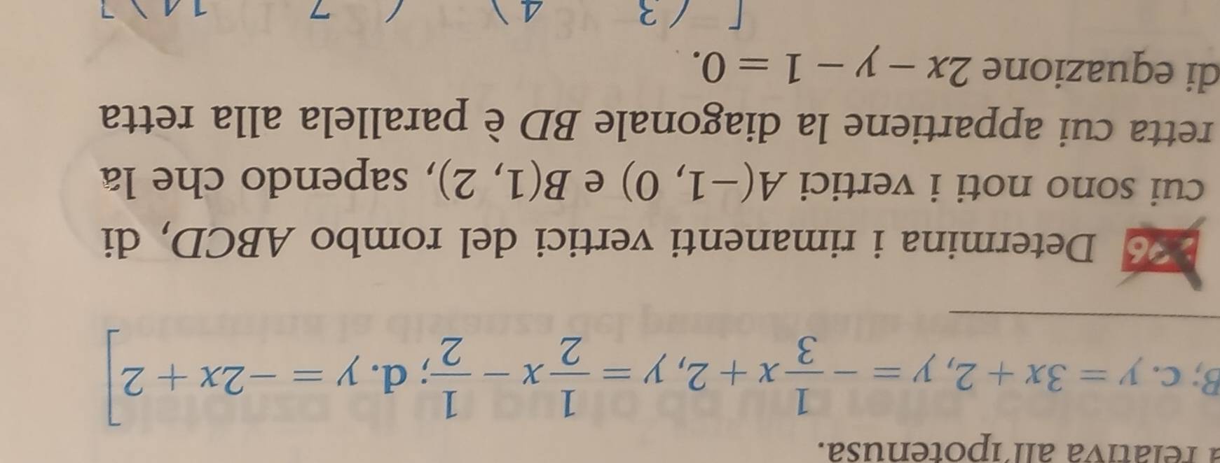 a relátiva all´ipotenusa.
B;c. y=3x+2, y=- 1/3 x+2, y= 1/2 x- 1/2 ; d. y=-2x+2]
Determina i rimanenti vertici del rombo ABCD, di 
cui sono noti i vertici A(-1,0) e B(1,2) , sapendo che la 
retta cui appartiene la diagonale BD èparallela alla retta 
di equazione 2x-y-1=0.
4
3 1 A 7
7