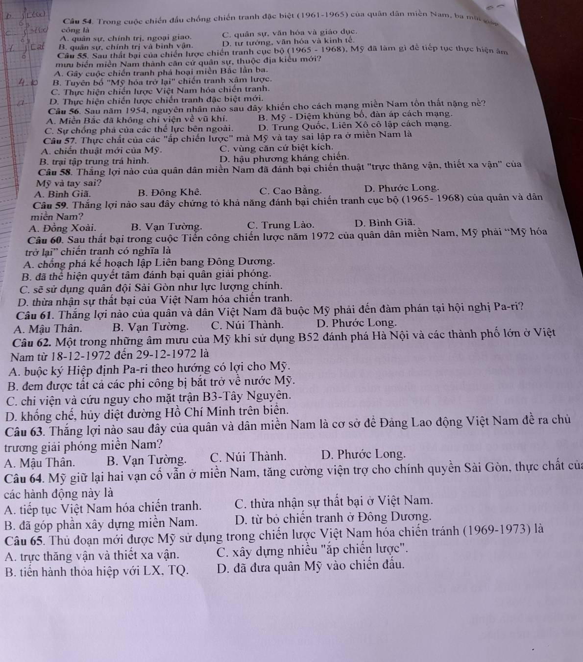 Câu S4. Trong cuộc chiến đầu chống chiến tranh đặc biệt (1961-1965) của quân dân miền Nam, ba mội  gc
công là
A. quân sự, chính trị, ngoại giao. C. quân sự, văn hóa và giáo dục.
B. quân sự, chính trị và bình vận. D. từ tưởng, văn hóa và kinh tế.
Câu 55. Sau thất bại của chiến lược chiến tranh cục bộ (1965 - 1968), Mỹ đã làm gì để tiếp tục thực hiện âm
mưu biến miền Nam thành căn cứ quân sự, thuộc địa kiểu mới?
A. Gây cuộc chiến tranh phá hoại miền Bắc lần ba.
B. Tuyên bố ''Mỹ hóa trở lại'' chiến tranh xâm lược.
C. Thực hiện chiến lược Việt Nam hóa chiến tranh.
D. Thực hiện chiến lược chiến tranh đặc biệt mới.
Câu 56. Sau năm 1954, nguyên nhân nào sau đây khiến cho cách mạng miền Nam tồn thất nặng nề?
A. Miền Bắc đã không chi viện về vũ khí. B. Mỹ - Diệm khủng bố, đàn áp cách mạng.
C. Sự chổng phả của các thể lực bên ngoài. D. Trung Quốc, Liên Xô cô lập cách mạng.
Câu 57. Thực chất của các "ấp chiến lược" mà Mỹ và tay sai lập ra ở miền Nam là
A. chiến thuật mới của Mỹ. C. vùng căn cứ biệt kích.
B. trại tập trung trá hình. D. hậu phương kháng chiến.
Câu 58. Thắng lợi nào của quân dân miền Nam đã đánh bại chiến thuật "trực thăng vận, thiết xa vận" của
Mỹ và tay sai?
A. Bình Giã. B. Đông Khê. C. Cao Bằng. D. Phước Long.
Câu 59. Thắng lợi nào sau đây chứng tỏ khả năng đánh bại chiến tranh cục bộ (1965- 1968) của quân và dân
miền Nam?
A. Đồng Xoài. B. Vạn Tường. C. Trung Lào. D. Bình Giã,
Câu 60. Sau thất bại trong cuộc Tiến công chiến lược năm 1972 của quân dân miền Nam, Mỹ phải “Mỹ hóa
trở lại' chiến tranh có nghĩa là
A. chống phá kế hoạch lập Liên bang Đông Dương.
B. đã thể hiện quyết tâm đánh bại quân giải phóng.
C. sẽ sử dụng quân đội Sài Gòn như lực lượng chính.
D. thừa nhận sự thất bại của Việt Nam hóa chiến tranh.
Câu 61. Thắng lợi nào của quân và dân Việt Nam đã buộc Mỹ phải đến đàm phán tại hội nghị Pa-ri?
A. Mậu Thân. B. Vạn Tường. C. Núi Thành. D. Phước Long.
Câu 62. Một trong những âm mưu của Mỹ khi sử dụng B52 đánh phá Hà Nội và các thành phố lớn ở Việt
Nam từ 18-12-1972 đến 29-12-1972 là
A. buộc ký Hiệp định Pa-ri theo hướng có lợi cho Mỹ.
B. đem được tất cả các phi công bị bắt trở về nước Mỹ.
C. chi viện và cứu nguy cho mặt trận B3-Tây Nguyên.
D. khống chế, hủy diệt đường Hồ Chí Minh trên biện.
Câu 63. Thắng lợi nào sau đây của quân và dân miền Nam là cơ sở để Đảng Lao động Việt Nam đề ra chủ
trương giải phóng miền Nam?
A. Mậu Thân. B. Vạn Tường. C. Núi Thành. D. Phước Long.
Câu 64. Mỹ giữ lại hai vạn cố vẫn ở miền Nam, tăng cường viện trợ cho chính quyền Sài Gòn, thực chất của
các hành động này là
A. tiếp tục Việt Nam hóa chiến tranh. C. thừa nhận sự thất bại ở Việt Nam.
B. đã góp phần xây dựng miền Nam. D. từ bỏ chiến tranh ở Đông Dương.
Câu 65. Thủ đoạn mới được Mỹ sử dụng trong chiến lược Việt Nam hóa chiến tránh (1969-1973) là
A. trực thăng vận và thiết xa vận.  C. xây dựng nhiều "ắp chiến lược".
B. tiến hành thỏa hiệp với LX, TQ.  D. đã đưa quân Mỹ vào chiến đấu.