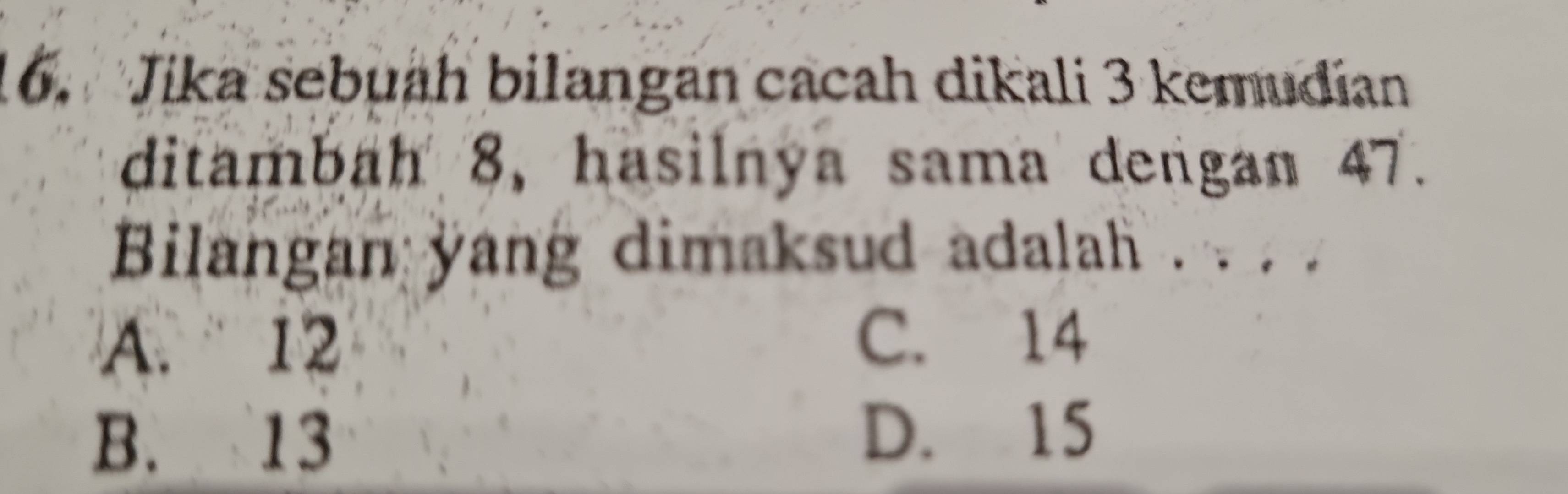 Jika sebuah bilangan cacah dikali 3 kemudian
ditambah 8, hasilnya sama dengan 47.
Bilangan yang dimaksud adalah . . . .
A. 12 C. 14
B. 13 D. 15