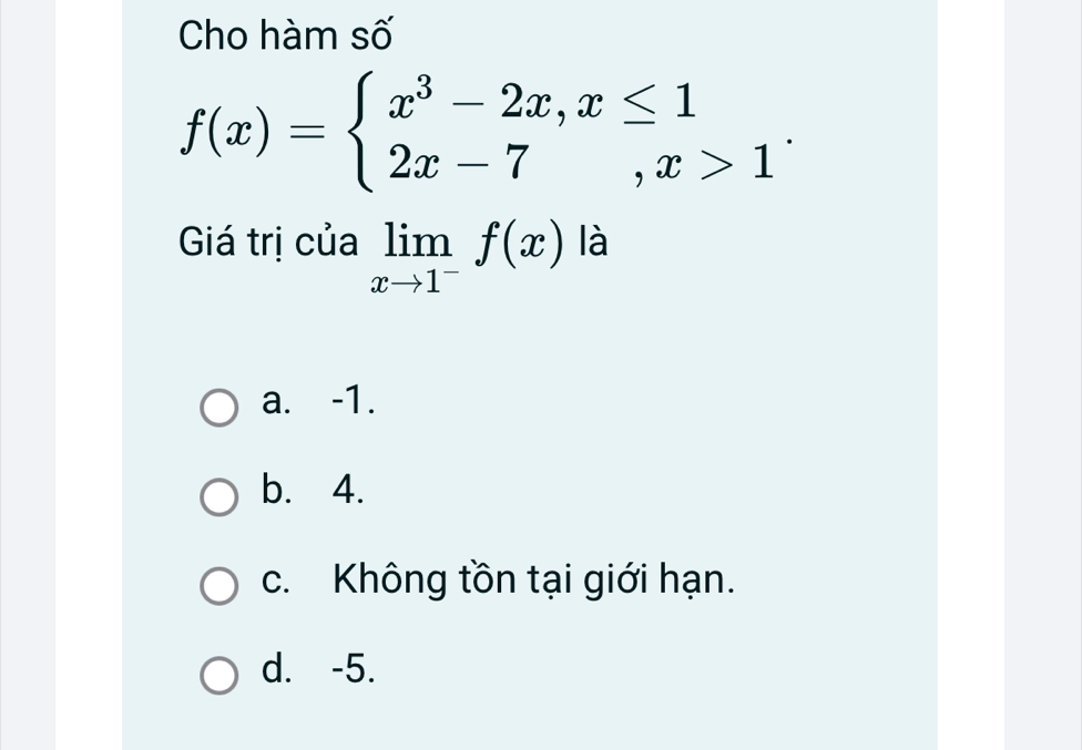 Cho hàm số
f(x)=beginarrayl x^3-2x,x≤ 1 2x-7,x>1endarray.. 
Giá trị của limlimits _xto 1^-f(x) là
a. -1.
b. 4.
c. Không tồn tại giới hạn.
d. -5.