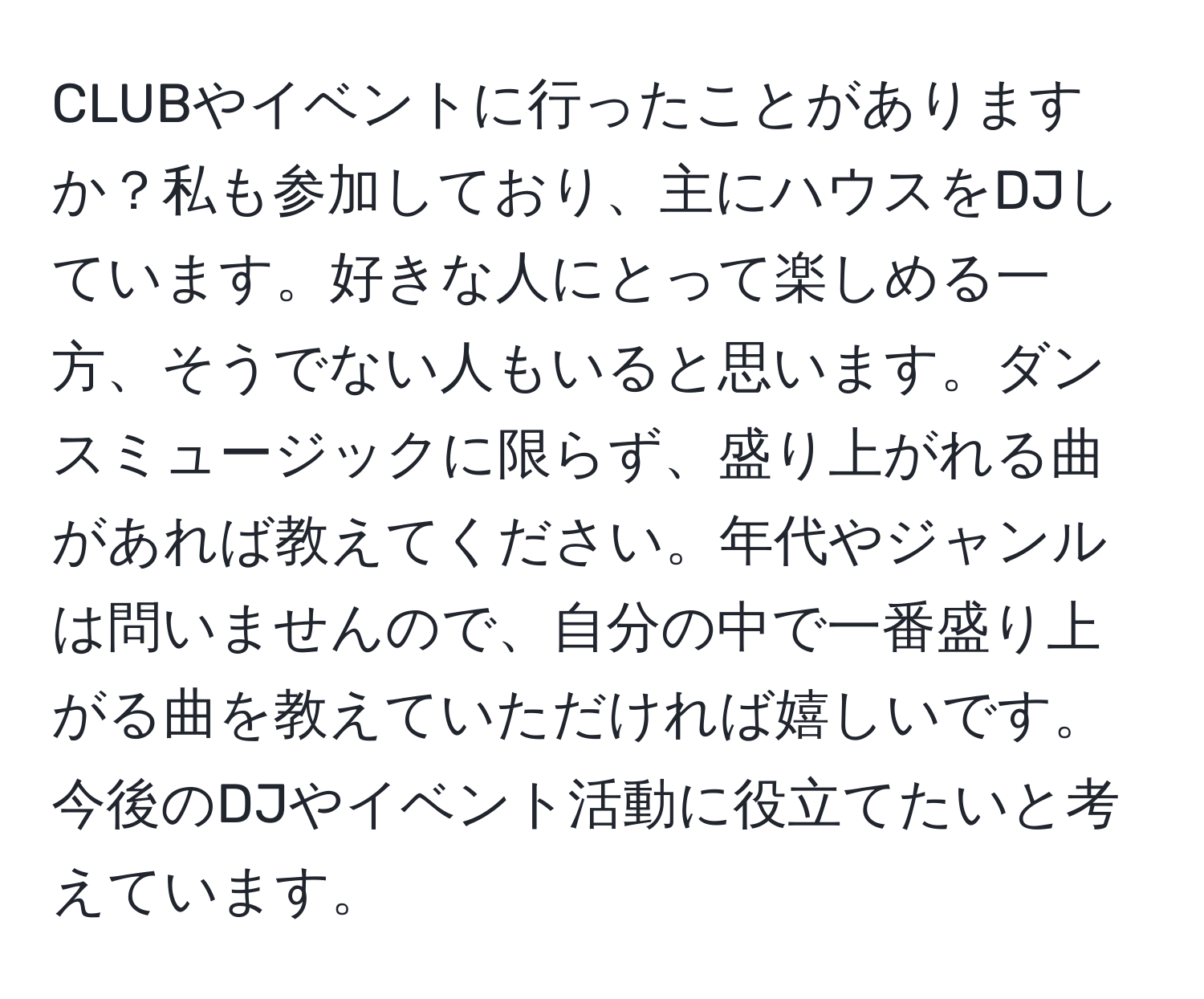 CLUBやイベントに行ったことがありますか？私も参加しており、主にハウスをDJしています。好きな人にとって楽しめる一方、そうでない人もいると思います。ダンスミュージックに限らず、盛り上がれる曲があれば教えてください。年代やジャンルは問いませんので、自分の中で一番盛り上がる曲を教えていただければ嬉しいです。今後のDJやイベント活動に役立てたいと考えています。