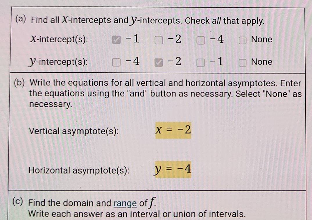 Find all X-intercepts and Y-intercepts. Check a// that apply.
X-intercept(s): V -1 □ -2 -4 None
Y-intercept(s): -4 -2 -1 None
(b) Write the equations for all vertical and horizontal asymptotes. Enter
the equations using the "and" button as necessary. Select "None" as
necessary.
Vertical asymptote(s): x=-2
Horizontal asymptote(s): y=-4
(c) Find the domain and range of f.
Write each answer as an interval or union of intervals.