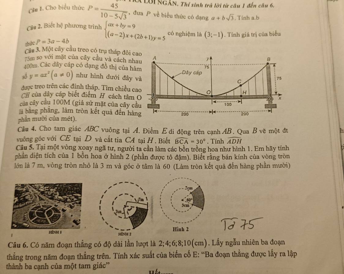 Á LờI NGẢN. Thí sinh trả lời từ câu 1 đến câu 6.
Câu 1. Cho biểu thức P= 45/10-5sqrt(3)  , đưa P về biều thức có dạng a+bsqrt(3) , Tinh a.b
Câu 2. Biết hệ phương trình
thức P=3a-4b beginarrayl ax+by=9 (a-2)x+(2b+1)y=5endarray. có nghiệm là (3;-1). Tính giá trị của biểu
Câu 3. Một cây cầu treo có trụ tháp đôi c
75m so với mặt của cây cầu và cách nh
400m. Các dây cáp có dạng đồ thị của hà
shat 0y=ax^2(a!= 0) như hình dưới đây 
được treo trên các định tháp. Tìm chiều ca
CH của dây cáp biết điểm H cách tâm 
của cây cầu 100M (giả sử mặt của cây cầ
là bằng phằng, làm tròn kết quả đến hàn
phần mười của mét).
Câu 4. Cho tam giác ABC vuông tại A. Điểm E di động trên cạnh AB. Qua B vẽ một đt
h
vuông góc với CE tại D và cắt tia CA tại H . Biết widehat BCA=30°. Tính widehat ADH
Câu 5. Tại một vòng xoay ngã tư, người ta cần làm các bồn trồng hoa như hình 1. Em hãy tính
dphần diện tích của 1 bồn hoa ở hình 2 (phần được tô đậm). Biết rằng bán kính của vòng tròn
lớn là 7 m, vòng tròn nhỏ là 3 m và góc ở tâm là 60 (Làm tròn kết quả đến hàng phần mười)
7 çm
60°
3cm
Hình 2
 
Câu 6. Có năm đoạn thẳng có độ dài lần lượt là 2;4;6;8;10(cm). Lấy ngẫu nhiên ba đoạn
thắng trong năm đoạn thẳng trên. Tính xác suất của biến cố E: “Ba đoạn thẳng được lấy ra lập
thành ba cạnh của một tam giác'
Hất