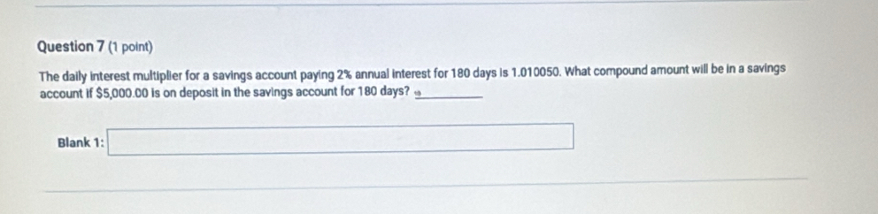 The daily interest multiplier for a savings account paying 2% annual interest for 180 days is 1.010050. What compound amount will be in a savings
account if $5,000.00 is on deposit in the savings account for 180 days? _ circ  _  
Blank 1: □
_ 
0.