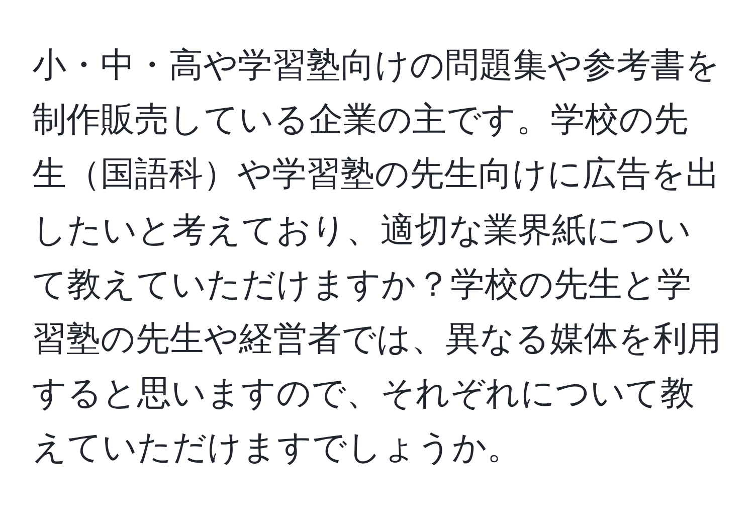 小・中・高や学習塾向けの問題集や参考書を制作販売している企業の主です。学校の先生国語科や学習塾の先生向けに広告を出したいと考えており、適切な業界紙について教えていただけますか？学校の先生と学習塾の先生や経営者では、異なる媒体を利用すると思いますので、それぞれについて教えていただけますでしょうか。