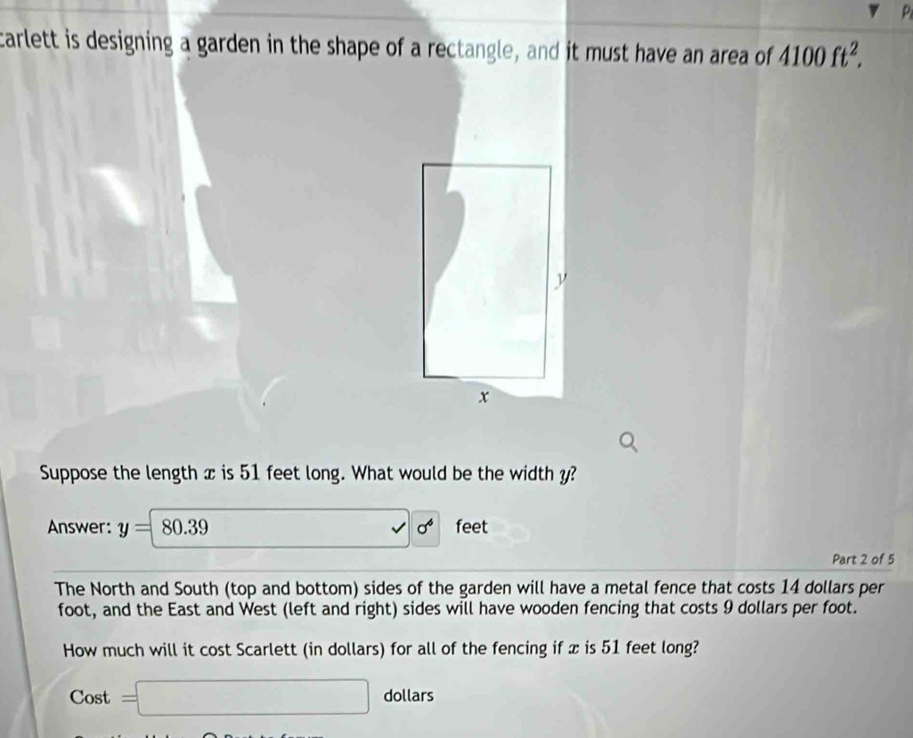 carlett is designing a garden in the shape of a rectangle, and it must have an area of 4100ft^2. 
Suppose the length x is 51 feet long. What would be the width y?
sigma^6
Answer: y=8 D. 0 feet
Part 2 of 5 
The North and South (top and bottom) sides of the garden will have a metal fence that costs 14 dollars per
foot, and the East and West (left and right) sides will have wooden fencing that costs 9 dollars per foot. 
How much will it cost Scarlett (in dollars) for all of the fencing if x is 51 feet long?
Cost =□ dollars