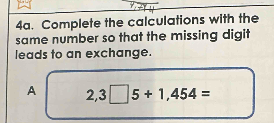 Complete the calculations with the 
same number so that the missing digit 
leads to an exchange. 
A
2,3□ 5+1,454=