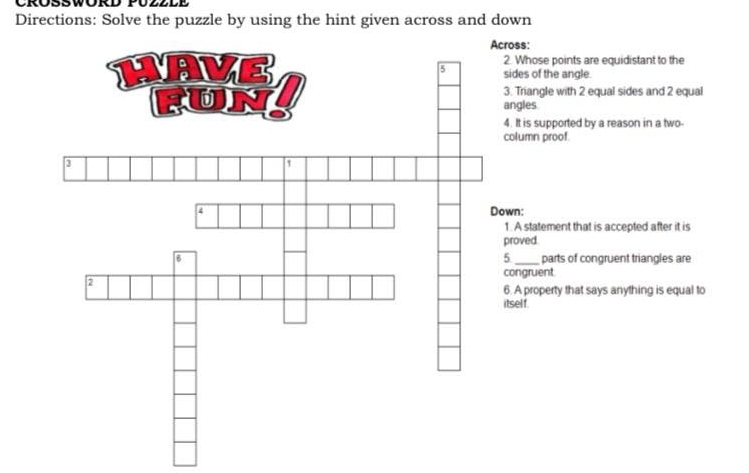 CRÜSSWORD PUZ2LE 
Directions: Solve the puzzle by using the hint given across and down 
cross: 
2. Whose points are equidistant to the 
sides of the angle. 
3. Triangle with 2 equal sides and 2 equal 
angles 
4. It is supported by a reason in a two- 
column proof 
Down: 
1. A statement that is accepted after it is 
proved. 
5 
parts of congruent triangles are 
congruent 
6. A property that says anything is equal to 
itsel f.