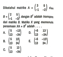 Dikotahui matriks A=beginpmatrix 3&5 -1&-2endpmatrix dan
B=beginpmatrix 2&5 -1&-3endpmatrix. , dengan B^T adalah transpos
dari matriks B. Matriks X yang memenuh
persamaan XA=B^T adalah . . . .
A. beginpmatrix 5&-13 13&-34endpmatrix D. beginpmatrix -5&13 13&-34endpmatrix
B. beginpmatrix 5&13 13&34endpmatrix E. beginpmatrix -5&-13 13&34endpmatrix
C. beginpmatrix 5&13 13&-34endpmatrix