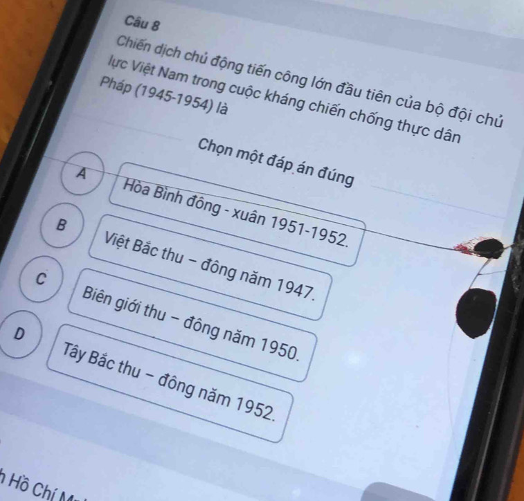 Chiến dịch chủ động tiến công lớn đầu tiên của bộ đội chủ
Pháp (1945-1954) là
Vực Việt Nam trong cuộc kháng chiến chống thực dân
Chọn một đáp án đúng
A Hòa Bình đông - xuân 1951- 1952
B Việt Bắc thu - đông năm 1947.
C Biên giới thu - đông năm 1950
D
Tây Bắc thu - đông năm 1952
Hồ Chí M