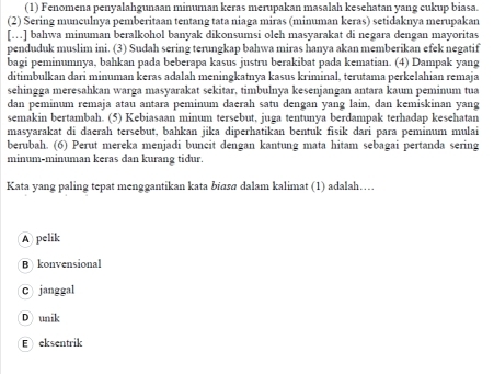 (1) Fenomena penyalahgunaan minuman keras merupakan masalah kesehatan yang cukup biasa.
(2) Sering munculnya pemberitaan tentang tata niaga miras (minuman keras) setidaknya merupakan
[.] bahwa minuman beralkohol banyak dikonsumsi oleh masyarakat di negara dengan mayoritas
penduduk muslim ini. (3) Sudah sering terungkap bahwa miras hanya akan memberikan efek negatif
bagi peminumnya, bahkan pada beberapa kasus justru berakibat pada kematian. (4) Dampak yang
ditimbulkan dari minuman keras adalah meningkatnya kasus kriminal, terutama perkelahian remaja
sehingga meresahkan warga masyarakat sekitar, timbulnya kesenjangan antara kaum peminum tua
dan peminum remaja atau antara peminum daerah satu dengan yang lain, dan kemiskinan yang
semakin bertambah. (5) Kebiasaan minum tersebut, juga tentunya berdampak terhadap kesehatan
masyarakat di daerah tersebut, bahkan jika diperhatikan bentuk fisik dari para peminum mulai
berubah. (6) Perut mereka menjadi buncit dengan kantung mata hitam sebagai pertanda sering
minum-minuman keras dan kurang tidur.
Kata yang paling tepat menggantikan kata biɑsa dalam kalimat (1) adalah…..
A pelik
B konvensional
C janggal
D unik
E eksentrik