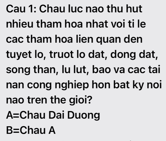 Cau 1: Chau luc nao thu hut 
nhieu tham hoa nhat voi ti le 
cac tham hoa lien quan den 
tuyet lo, truot lo dat, dong dat, 
song than, lu lut, bao va cac tai 
nan cong nghiep hon bat ky noi 
nao tren the gioi?
A= Cha _  Dai Duong
B= Chau A